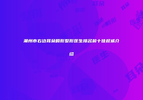 潮州市右边耳朵畸形整形医生排名前十佳权威介绍