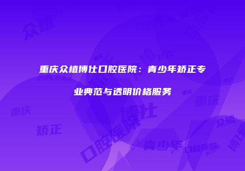 重庆众植博仕口腔医院：青少年矫正专业典范与透明价格服务