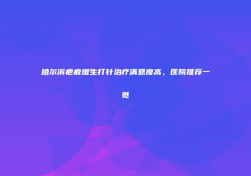 哈尔滨疤痕增生打针治疗满意度高，医院推荐一览