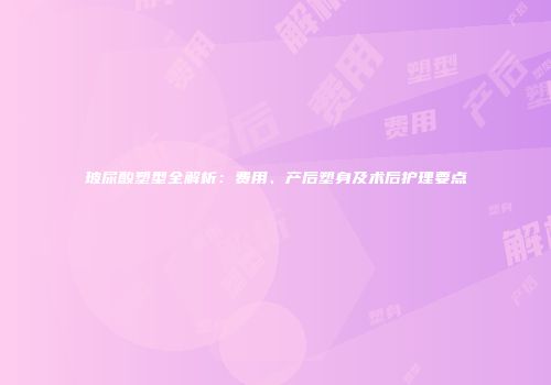 玻尿酸塑型全解析：费用、产后塑身及术后护理要点