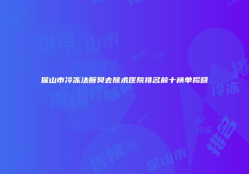 保山市冷冻法腋臭去除术医院排名前十榜单揭晓