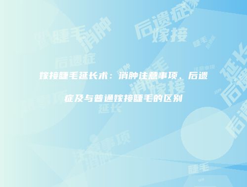 嫁接睫毛延长术：消肿注意事项、后遗症及与普通嫁接睫毛的区别
