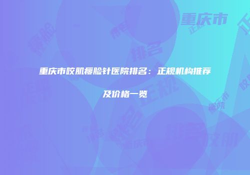 重庆市咬肌瘦脸针医院排名：正规机构推荐及价格一览