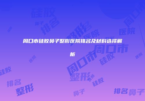 周口市硅胶鼻子整形医院排名及材料选择解析