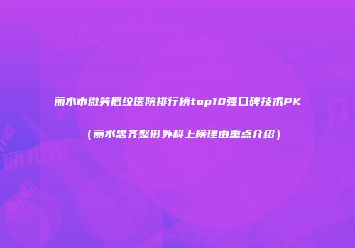 丽水市微笑唇纹医院排行榜top10强口碑技术PK（丽水思齐整形外科上榜理由重点介绍）