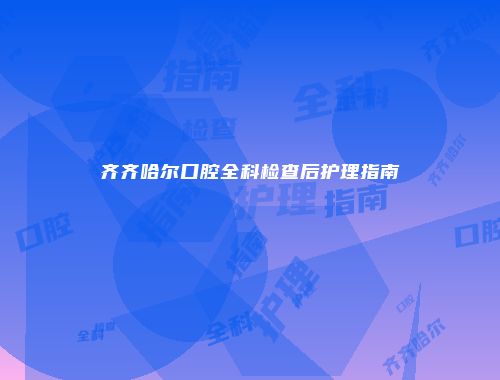 齐齐哈尔口腔全科检查后护理指南