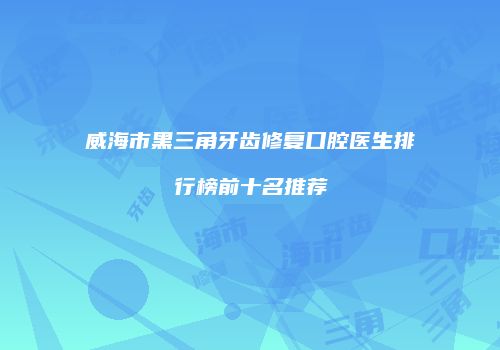 威海市黑三角牙齿修复口腔医生排行榜前十名推荐