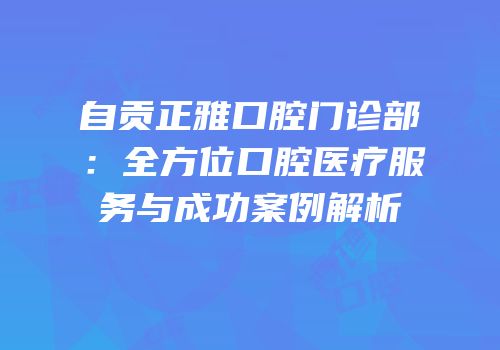 自贡正雅口腔门诊部：全方位口腔医疗服务与成功案例解析