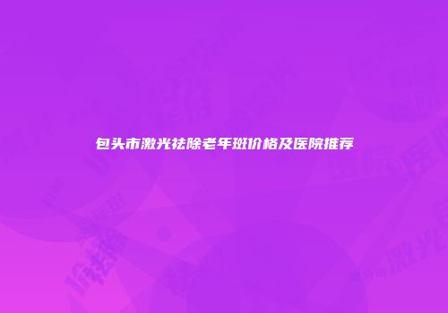 包头市激光祛除老年斑价格及医院推荐