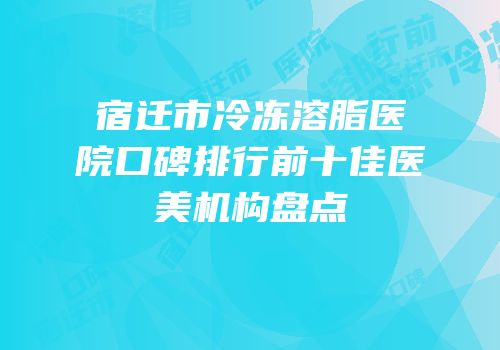 宿迁市冷冻溶脂医院口碑排行前十佳医美机构盘点