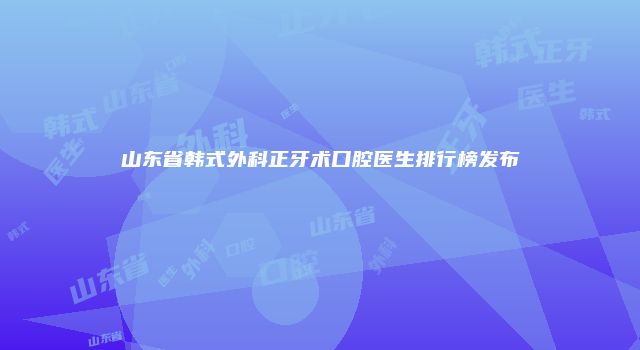 山东省韩式外科正牙术口腔医生排行榜发布
