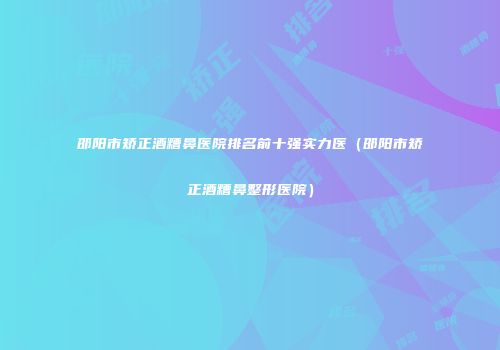 邵阳市矫正酒糟鼻医院排名前十强实力医（邵阳市矫正酒糟鼻整形医院）