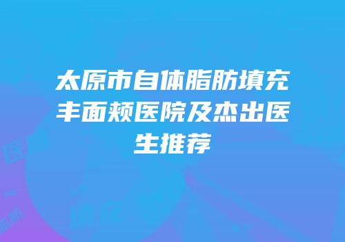 太原市自体脂肪填充丰面颊医院及杰出医生推荐