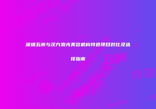 深圳五洲与汉方激光美容机构特色项目对比及选择指南