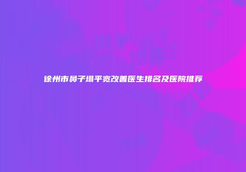 徐州市鼻子塌平宽改善医生排名及医院推荐