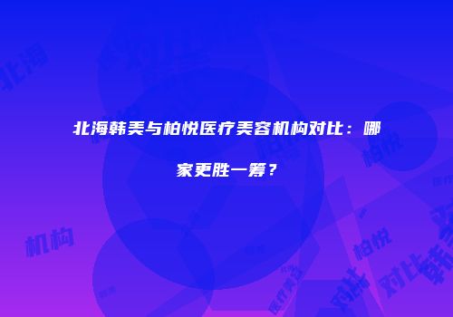 北海韩美与柏悦医疗美容机构对比：哪家更胜一筹？