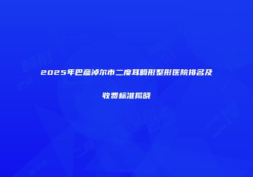 2025年巴彦淖尔市二度耳畸形整形医院排名及收费标准揭晓