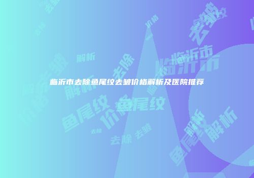 临沂市去除鱼尾纹去皱价格解析及医院推荐