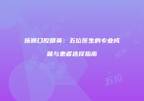 抚顺口腔精英：五位医生的专业成就与患者选择指南
