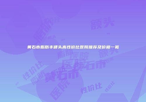 黄石市脂肪丰额头高性价比医院推荐及价格一览