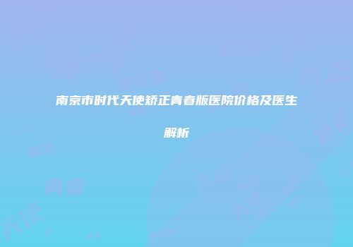 南京市时代天使矫正青春版医院价格及医生解析