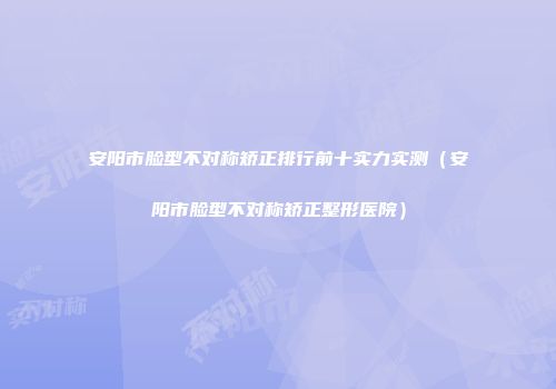 安阳市脸型不对称矫正排行前十实力实测（安阳市脸型不对称矫正整形医院）
