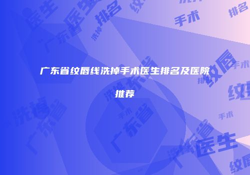 广东省纹唇线洗掉手术医生排名及医院推荐
