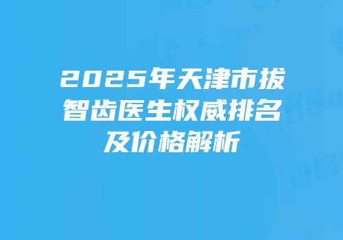 2025年天津市拔智齿医生权威排名及价格解析