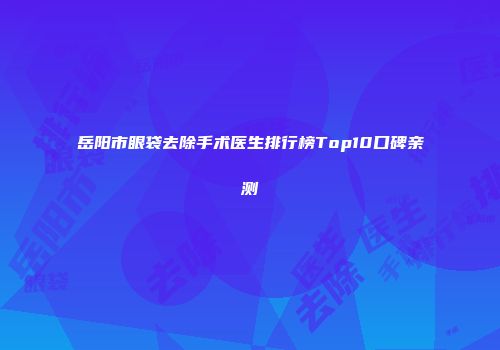 岳阳市眼袋去除手术医生排行榜Top10口碑亲测
