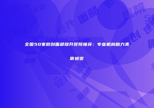 全国50家微创面部提升医院推荐：专业机构助力美丽蜕变
