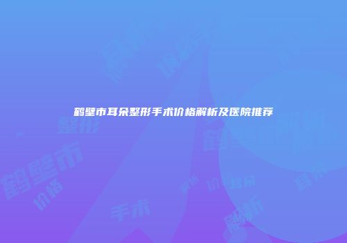 鹤壁市耳朵整形手术价格解析及医院推荐