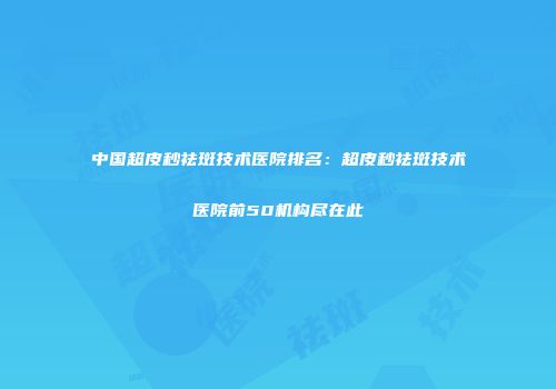 中国超皮秒祛斑技术医院排名：超皮秒祛斑技术医院前50机构尽在此