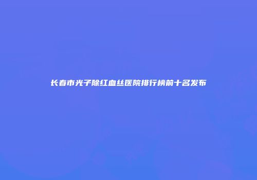 长春市光子除红血丝医院排行榜前十名发布
