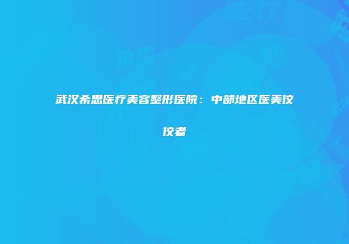 武汉希思医疗美容整形医院：中部地区医美佼佼者