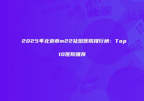 2025年北京市m22祛斑医院排行榜：Top10医院推荐