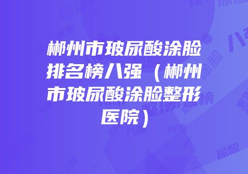 郴州市玻尿酸涂脸排名榜八强（郴州市玻尿酸涂脸整形医院）