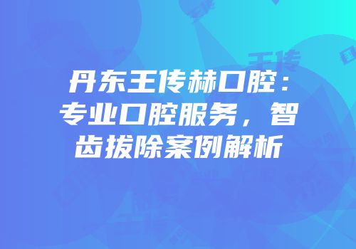 丹东王传赫口腔：专业口腔服务，智齿拔除案例解析
