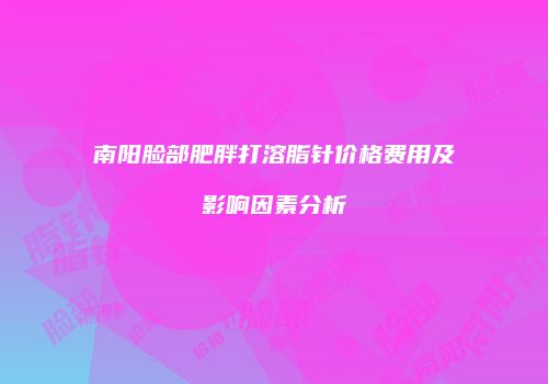 南阳脸部肥胖打溶脂针价格费用及影响因素分析