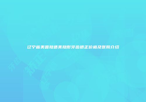 辽宁省美国隐适美隐形牙齿矫正价格及医院介绍