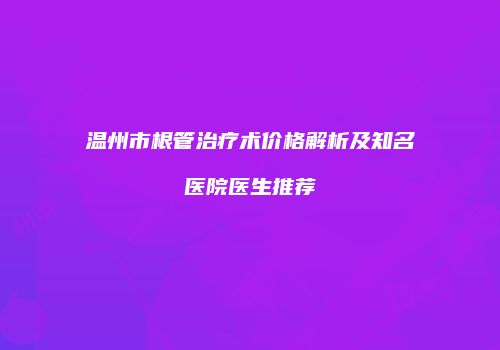 温州市根管治疗术价格解析及知名医院医生推荐