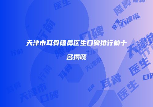 天津市耳骨隆鼻医生口碑排行前十名揭晓