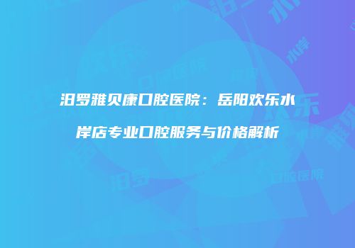 汨罗雅贝康口腔医院：岳阳欢乐水岸店专业口腔服务与价格解析