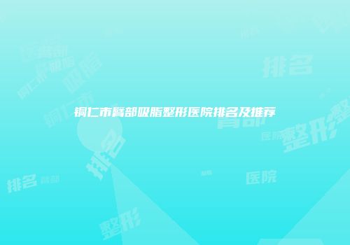 铜仁市臂部吸脂整形医院排名及推荐