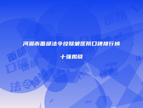 河源市面部法令纹除皱医院口碑排行榜十强揭晓