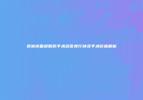 宣城市面部脂肪手术名医排行榜及手术价格解析