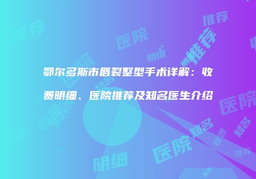 鄂尔多斯市唇裂整型手术详解：收费明细、医院推荐及知名医生介绍