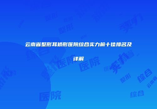 云南省整形耳矫形医院综合实力前十佳排名及详解
