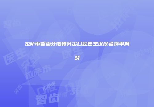 拉萨市智齿牙槽骨突出口腔医生佼佼者榜单揭晓