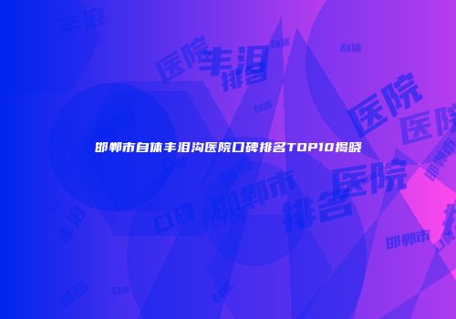 邯郸市自体丰泪沟医院口碑排名TOP10揭晓