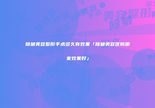 除皱美容整形手术多久有效果「除皱美容医院哪家效果好」